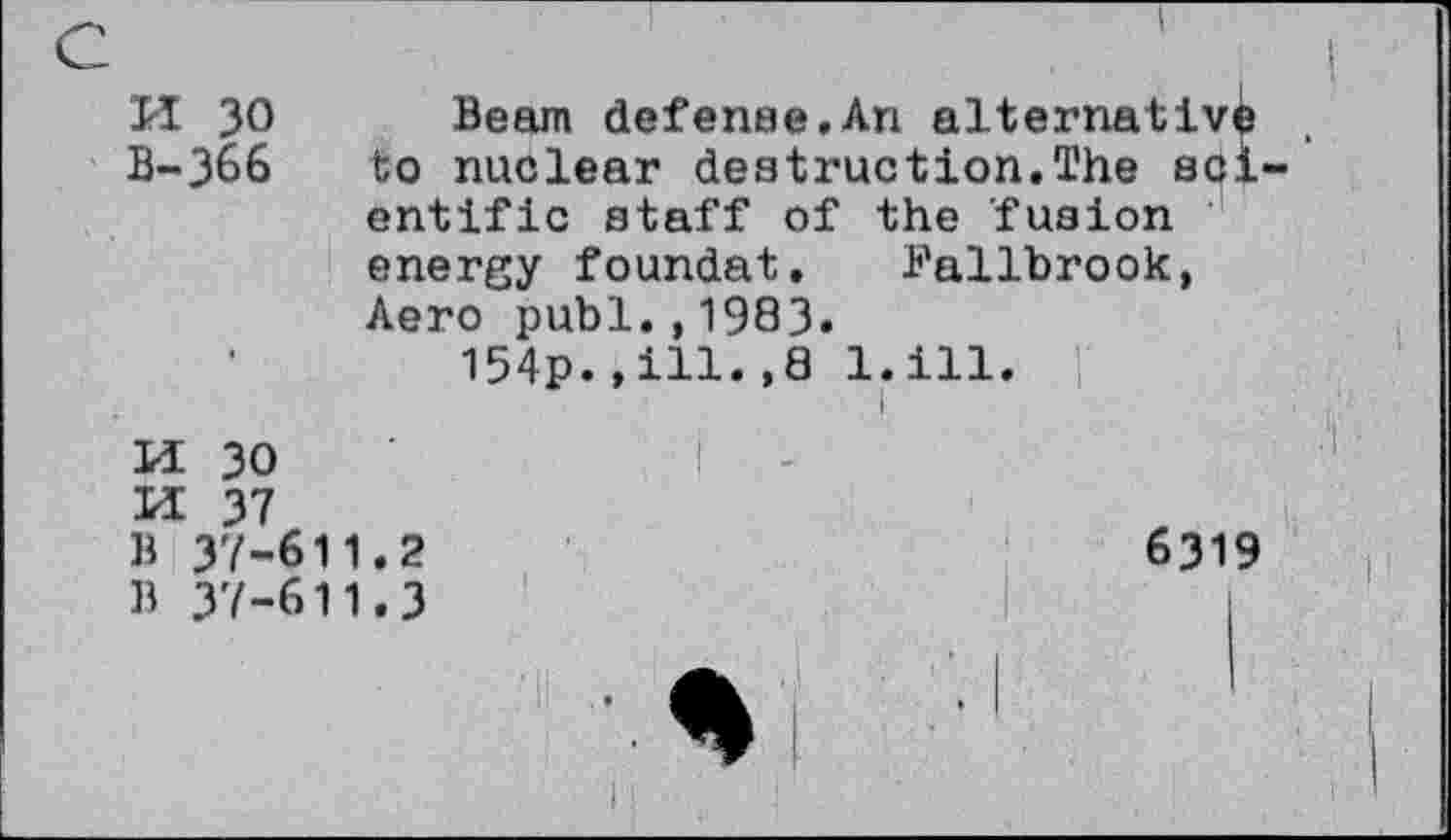 ﻿TI 30 Beam defense.An alternative B-366	to nuclear destruction.The sol
entific staff of the fusion energy foundat. Fallbrook, Aero publ.,1983.
154p.,ill.,8 1.111.
LI 30 M 37 B 37-611.2	6319